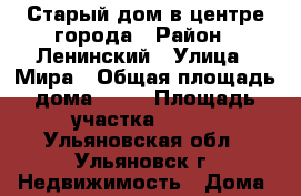 Старый дом в центре города › Район ­ Ленинский › Улица ­ Мира › Общая площадь дома ­ 35 › Площадь участка ­ 550 - Ульяновская обл., Ульяновск г. Недвижимость » Дома, коттеджи, дачи продажа   